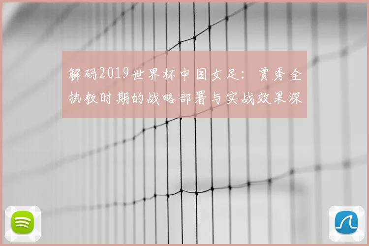 解码2019世界杯中国女足：贾秀全执教时期的战略部署与实战效果深度评析