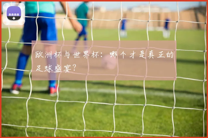 欧洲杯与世界杯:哪个才是真正的足球盛宴?