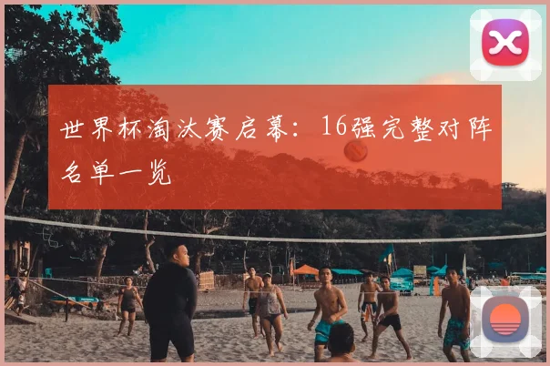 世界杯淘汰赛启幕:16强完整对阵名单一览