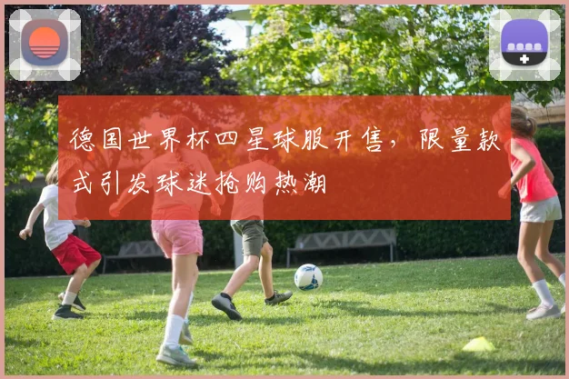 德国世界杯四星球服开售,限量款式引发球迷抢购热潮