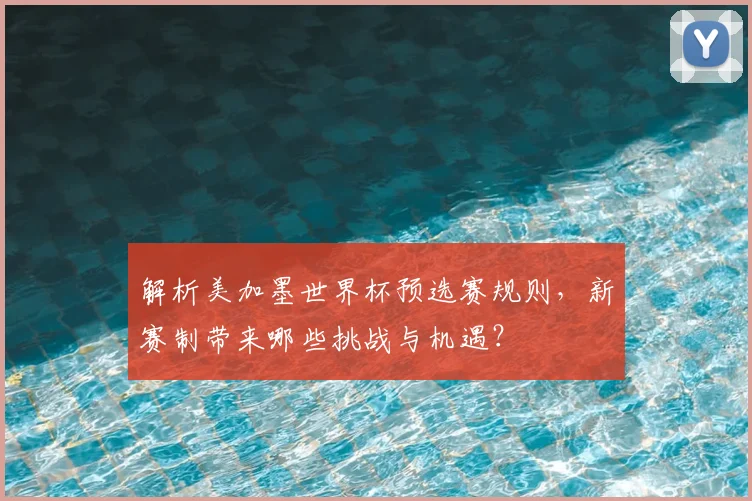 解析美加墨世界杯预选赛规则，新赛制带来哪些挑战与机遇？