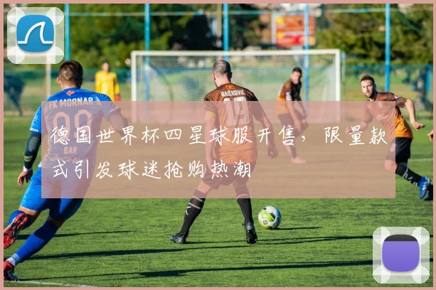 德国世界杯四星球服开售,限量款式引发球迷抢购热潮
