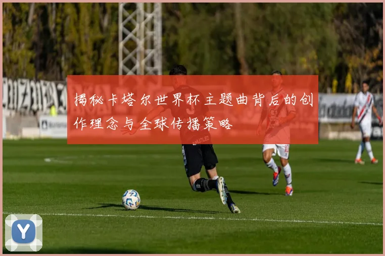 揭秘卡塔尔世界杯主题曲背后的创作理念与全球传播策略