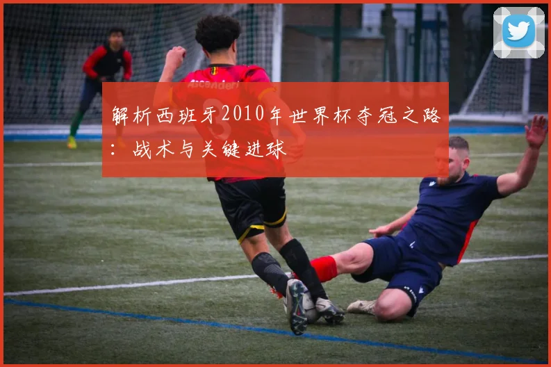 解析西班牙2010年世界杯夺冠之路：战术与关键进球