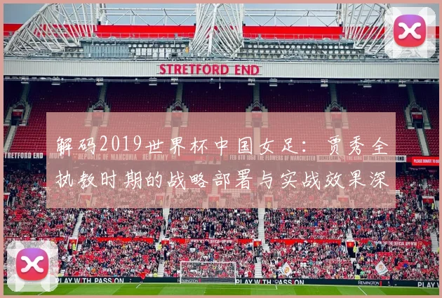 解码2019世界杯中国女足：贾秀全执教时期的战略部署与实战效果深度评析
