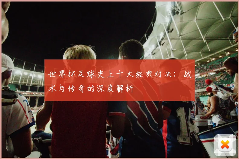 世界杯足球史上十大经典对决：战术与传奇的深度解析
