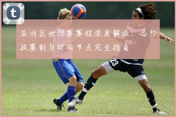 亚洲区世预赛赛程深度解读:各阶段赛制与时间节点完全指南