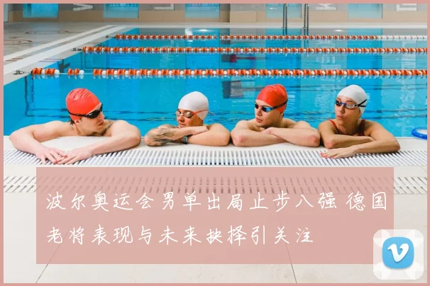 波尔奥运会男单出局止步八强 德国老将表现与未来抉择引关注