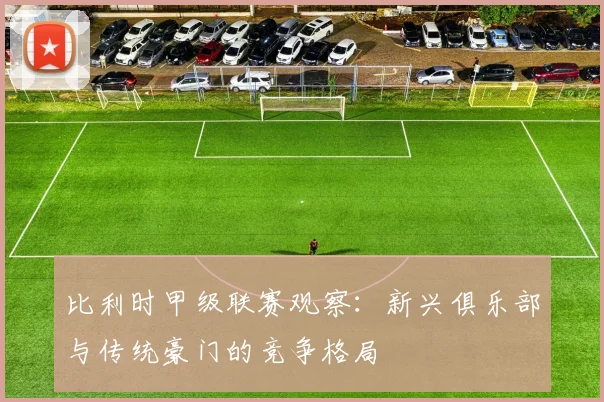 比利时甲级联赛观察：新兴俱乐部与传统豪门的竞争格局