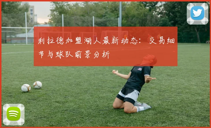 利拉德加盟湖人最新动态：交易细节与球队前景分析