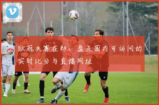 欧冠决赛在即，盘点国内可访问的实时比分与直播网址