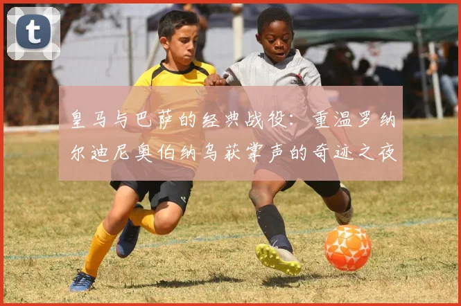 皇马与巴萨的经典战役：重温罗纳尔迪尼奥伯纳乌获掌声的奇迹之夜
