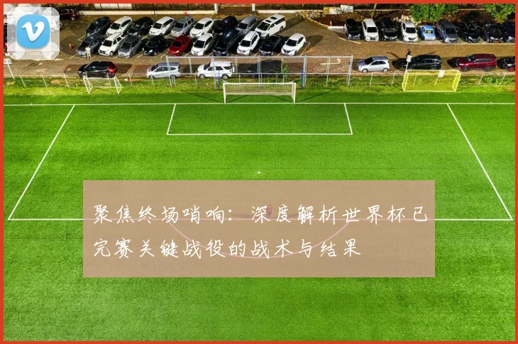 聚焦终场哨响：深度解析世界杯已完赛关键战役的战术与结果