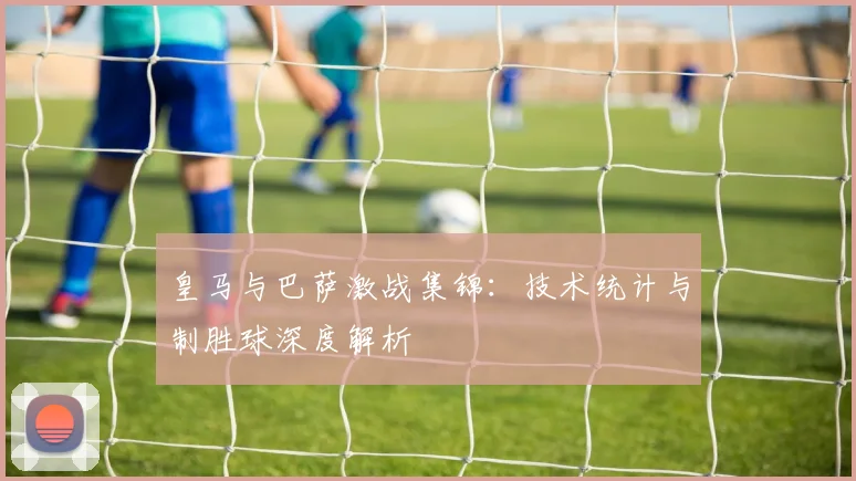 皇马与巴萨激战集锦：技术统计与制胜球深度解析