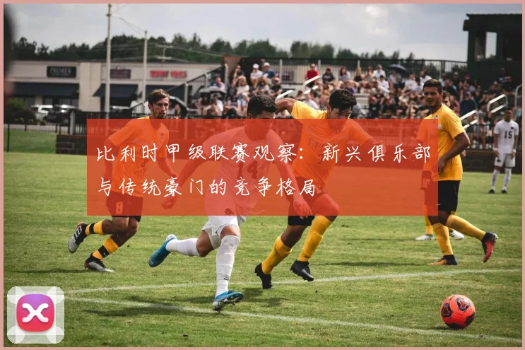 比利时甲级联赛观察：新兴俱乐部与传统豪门的竞争格局