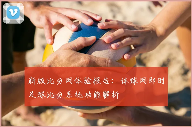 新版比分网体验报告：体球网即时足球比分系统功能解析