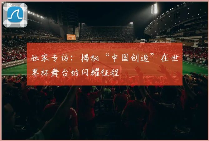 独家专访：揭秘“中国创造”在世界杯舞台的闪耀征程